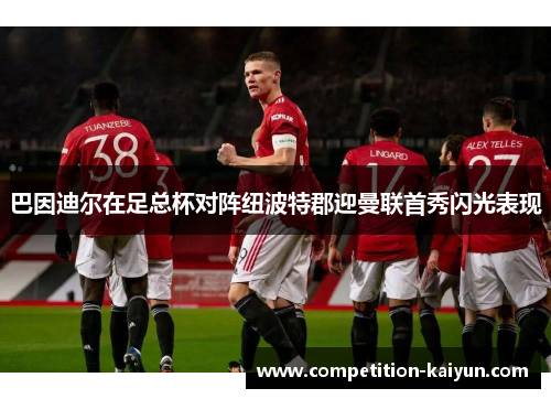 巴因迪尔在足总杯对阵纽波特郡迎曼联首秀闪光表现 巴因迪尔在足总杯对阵纽波特郡迎曼联首秀闪光表现