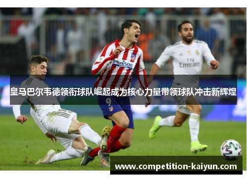 皇马巴尔韦德领衔球队崛起成为核心力量带领球队冲击新辉煌