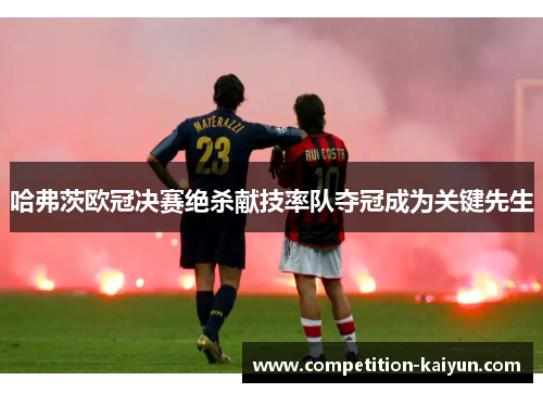 哈弗茨欧冠决赛绝杀献技率队夺冠成为关键先生