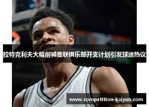 拉特克利夫大幅削减曼联俱乐部开支计划引发球迷热议