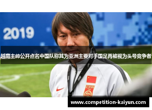 越南主帅公开点名中国队称其为亚洲主要对手国足再被视为头号竞争者 越南主帅公开点名中国队称其为亚洲主要对手国足再被视为头号竞争者